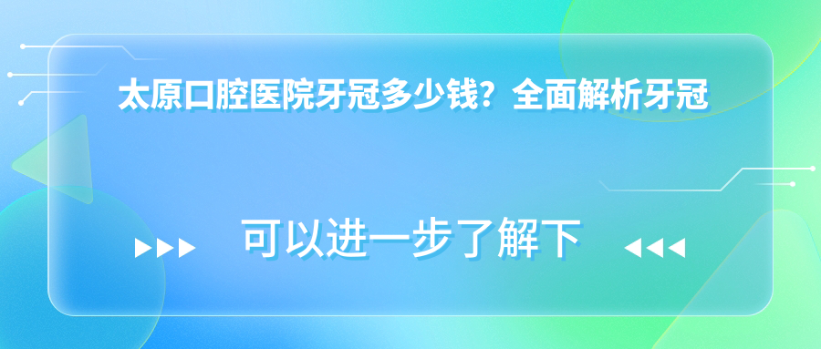 太原口腔医院牙冠多少钱？全面解析牙冠及其它常见牙科项目价格