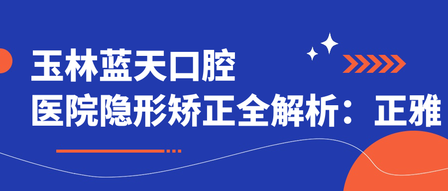 玉林蓝天口腔医院隐形矫正全解析:正雅隐形矫正价格表及玉林蓝天口腔价目表