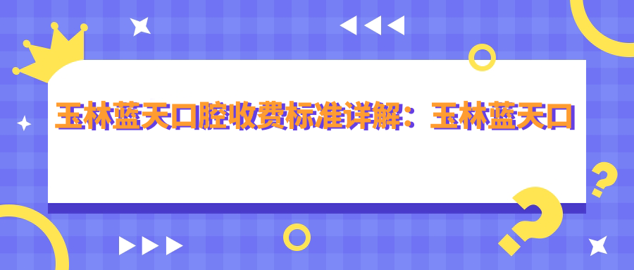 玉林蓝天口腔收费标准详解:玉林蓝天口腔价目表及患者评价指南